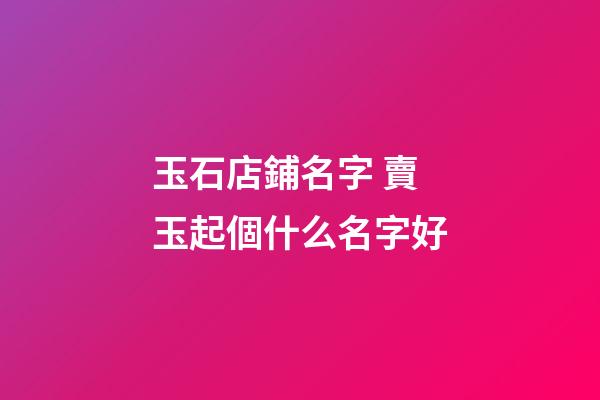 玉石店鋪名字 賣玉起個什么名字好-第1張-店鋪起名-玄機派